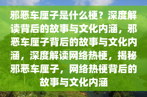 邪恶车厘子是什么梗？深度解读背后的故事与文化内涵，邪恶车厘子背后的故事与文化内涵，深度解读网络热梗，揭秘邪恶车厘子，网络热梗背后的故事与文化内涵