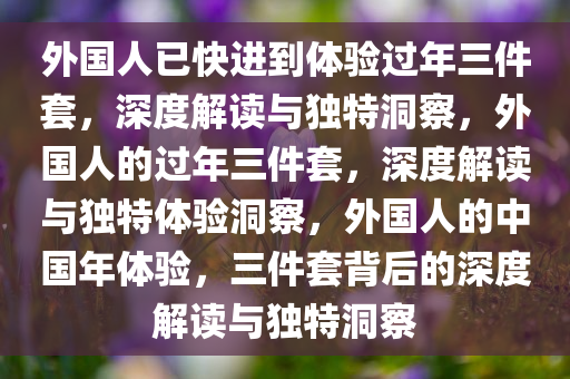 外国人已快进到体验过年三件套，深度解读与独特洞察，外国人的过年三件套，深度解读与独特体验洞察，外国人的中国年体验，三件套背后的深度解读与独特洞察