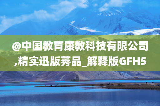 @中国教育康教科技有限公司,精实迅版莠品_解释版GFH5