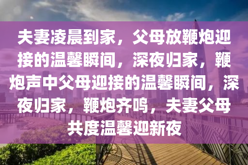 夫妻凌晨到家，父母放鞭炮迎接的温馨瞬间，深夜归家，鞭炮声中父母迎接的温馨瞬间，深夜归家，鞭炮齐鸣，夫妻父母共度温馨迎新夜
