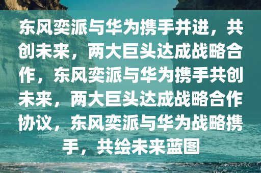 东风奕派与华为携手并进，共创未来，两大巨头达成战略合作，东风奕派与华为携手共创未来，两大巨头达成战略合作协议，东风奕派与华为战略携手，共绘未来蓝图