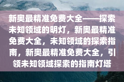 新奥最精准免费大全——探索未知领域的明灯，新奥最精准免费大全，未知领域的探索指南，新奥最精准免费大全，引领未知领域探索的指南灯塔