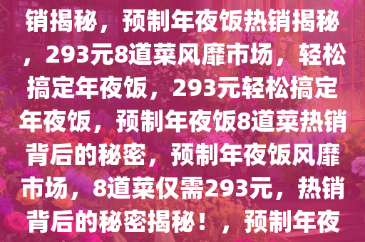 预制年夜饭风靡市场，仅需293元，8个菜轻松搞定年夜饭热销揭秘，预制年夜饭热销揭秘，293元8道菜风靡市场，轻松搞定年夜饭，293元轻松搞定年夜饭，预制年夜饭8道菜热销背后的秘密，预制年夜饭风靡市场，8道菜仅需293元，热销背后的秘密揭秘！，预制年夜饭293元8道菜热销，轻松搞定团圆美食的秘密！