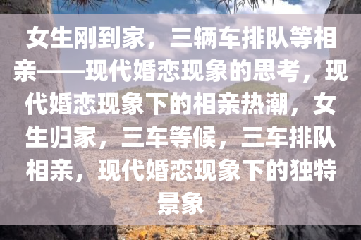 女生刚到家，三辆车排队等相亲——现代婚恋现象的思考，现代婚恋现象下的相亲热潮，女生归家，三车等候，三车排队相亲，现代婚恋现象下的独特景象