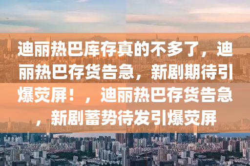 迪丽热巴库存真的不多了，迪丽热巴存货告急，新剧期待引爆荧屏！，迪丽热巴存货告急，新剧蓄势待发引爆荧屏