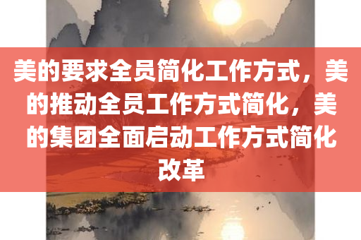 美的要求全员简化工作方式，美的推动全员工作方式简化，美的集团全面启动工作方式简化改革