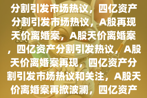 A股再现天价离婚，四亿资产分割引发市场热议，四亿资产分割引发市场热议，A股再现天价离婚案，A股天价离婚案，四亿资产分割引发热议，A股天价离婚案再现，四亿资产分割引发市场热议和关注，A股天价离婚案再掀波澜，四亿资产分割引发热议