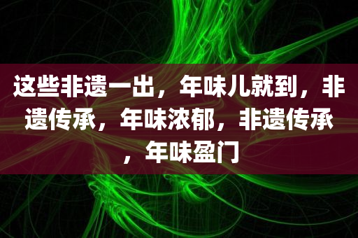 这些非遗一出，年味儿就到，非遗传承，年味浓郁，非遗传承，年味盈门