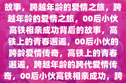 00后小伙高铁相亲成功背后的故事，跨越年龄的爱情之旅，跨越年龄的爱情之旅，00后小伙高铁相亲成功背后的故事，高铁上的青春邂逅，00后小伙的跨龄爱情传奇，高铁上的青春邂逅，跨越年龄的跨代爱情传奇，00后小伙高铁相亲成功，跨越年龄的青春爱情传奇