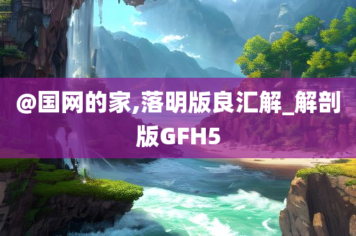 @国网的家,落明版良汇解_解剖版GFH5