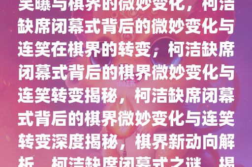 柯洁缺席闭幕式的可能性，连笑曝与棋界的微妙变化，柯洁缺席闭幕式背后的微妙变化与连笑在棋界的转变，柯洁缺席闭幕式背后的棋界微妙变化与连笑转变揭秘，柯洁缺席闭幕式背后的棋界微妙变化与连笑转变深度揭秘，棋界新动向解析，柯洁缺席闭幕式之谜，揭秘棋界微妙变化与连笑新动向