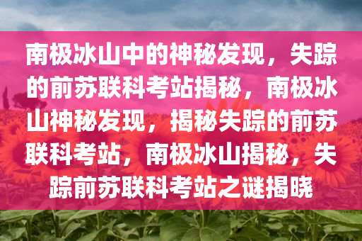 南极冰山中的神秘发现，失踪的前苏联科考站揭秘，南极冰山神秘发现，揭秘失踪的前苏联科考站，南极冰山揭秘，失踪前苏联科考站之谜揭晓