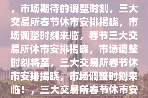 三大交易所春节休市安排公布，市场期待的调整时刻，三大交易所春节休市安排揭晓，市场调整时刻来临，春节三大交易所休市安排揭晓，市场调整时刻将至，三大交易所春节休市安排揭晓，市场调整时刻来临！，三大交易所春节休市安排揭晓，市场调整时刻将至