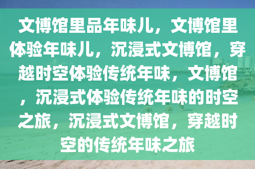 文博馆里品年味儿，文博馆里体验年味儿，沉浸式文博馆，穿越时空体验传统年味，文博馆，沉浸式体验传统年味的时空之旅，沉浸式文博馆，穿越时空的传统年味之旅