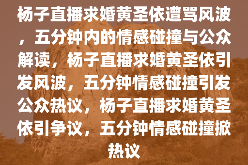 杨子直播求婚黄圣依遭骂风波，五分钟内的情感碰撞与公众解读，杨子直播求婚黄圣依引发风波，五分钟情感碰撞引发公众热议，杨子直播求婚黄圣依引争议，五分钟情感碰撞掀热议