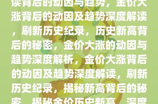 金价大涨创历史新高，深度解读背后的动因与趋势，金价大涨背后的动因及趋势深度解读，刷新历史纪录，历史新高背后的秘密，金价大涨的动因与趋势深度解析，金价大涨背后的动因及趋势深度解读，刷新历史纪录，揭秘新高背后的秘密，揭秘金价历史新高，深度解析动因与未来趋势