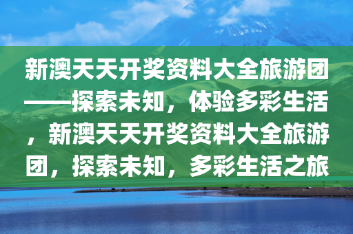 新澳天天开奖资料大全旅游团——探索未知，体验多彩生活，新澳天天开奖资料大全旅游团，探索未知，多彩生活之旅