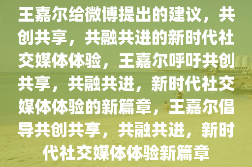 王嘉尔给微博提出的建议，共创共享，共融共进的新时代社交媒体体验，王嘉尔呼吁共创共享，共融共进，新时代社交媒体体验的新篇章，王嘉尔倡导共创共享，共融共进，新时代社交媒体体验新篇章