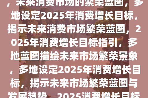 多地明确2025年消费增长目标，未来消费市场的繁荣蓝图，多地设定2025年消费增长目标，揭示未来消费市场繁荣蓝图，2025年消费增长目标指引，多地蓝图描绘未来市场繁荣景象，多地设定2025年消费增长目标，揭示未来市场繁荣蓝图与发展趋势，2025消费增长目标引领多地描绘市场繁荣新蓝图