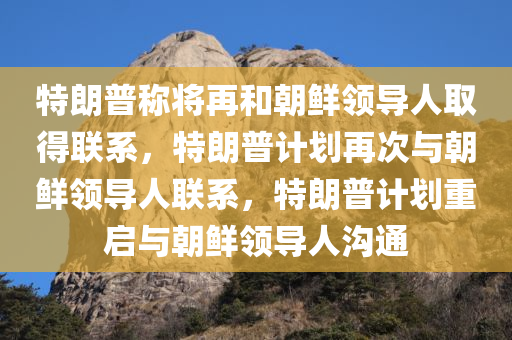 特朗普称将再和朝鲜领导人取得联系，特朗普计划再次与朝鲜领导人联系，特朗普计划重启与朝鲜领导人沟通