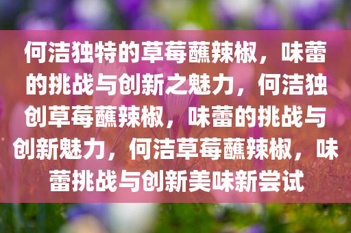 何洁独特的草莓蘸辣椒，味蕾的挑战与创新之魅力，何洁独创草莓蘸辣椒，味蕾的挑战与创新魅力，何洁草莓蘸辣椒，味蕾挑战与创新美味新尝试