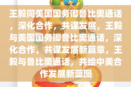 王毅同美国国务卿鲁比奥通话，深化合作，共谋发展，王毅与美国国务卿鲁比奥通话，深化合作，共谋发展新篇章，王毅与鲁比奥通话，共绘中美合作发展新蓝图