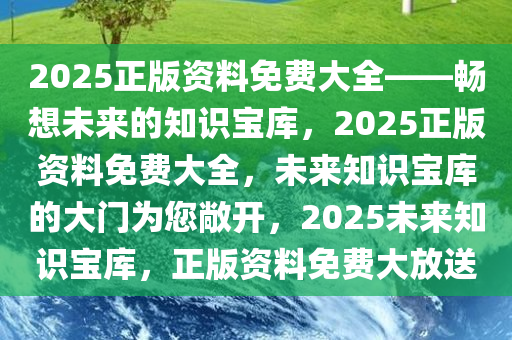 2025正版资料免费大全——畅想未来的知识宝库，2025正版资料免费大全，未来知识宝库的大门为您敞开，2025未来知识宝库，正版资料免费大放送