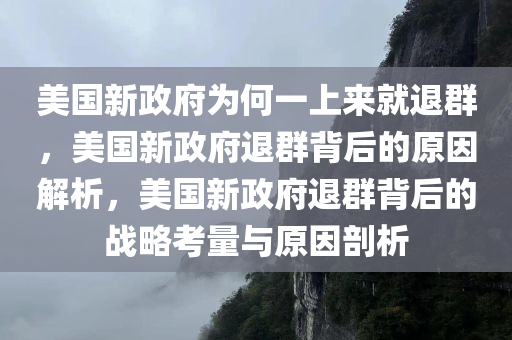 美国新政府为何一上来就退群，美国新政府退群背后的原因解析，美国新政府退群背后的战略考量与原因剖析