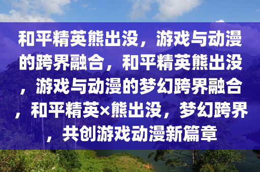 和平精英熊出没，游戏与动漫的跨界融合，和平精英熊出没，游戏与动漫的梦幻跨界融合，和平精英×熊出没，梦幻跨界，共创游戏动漫新篇章