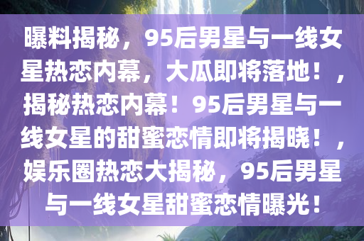 曝料揭秘，95后男星与一线女星热恋内幕，大瓜即将落地！，揭秘热恋内幕！95后男星与一线女星的甜蜜恋情即将揭晓！，娱乐圈热恋大揭秘，95后男星与一线女星甜蜜恋情曝光！