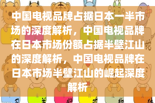 中国电视品牌占据日本一半市场的深度解析，中国电视品牌在日本市场份额占据半壁江山的深度解析，中国电视品牌在日本市场半壁江山的崛起深度解析