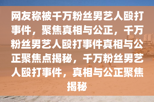 网友称被千万粉丝男艺人殴打事件，聚焦真相与公正，千万粉丝男艺人殴打事件真相与公正聚焦点揭秘，千万粉丝男艺人殴打事件，真相与公正聚焦揭秘
