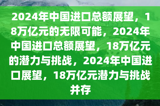 2024年中国进口总额展望，18万亿元的无限可能，2024年中国进口总额展望，18万亿元的潜力与挑战，2024年中国进口展望，18万亿元潜力与挑战并存