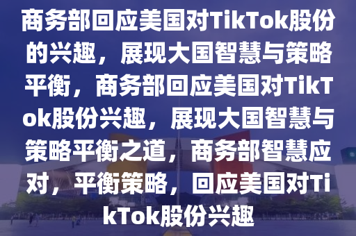 商务部回应美国对TikTok股份的兴趣，展现大国智慧与策略平衡，商务部回应美国对TikTok股份兴趣，展现大国智慧与策略平衡之道，商务部智慧应对，平衡策略，回应美国对TikTok股份兴趣