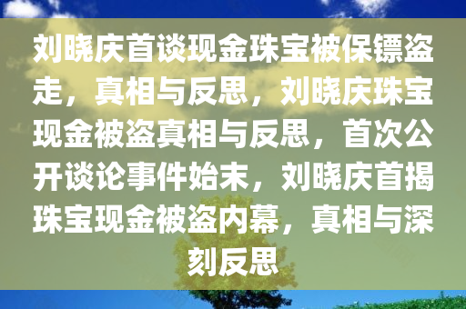 刘晓庆首谈现金珠宝被保镖盗走，真相与反思，刘晓庆珠宝现金被盗真相与反思，首次公开谈论事件始末，刘晓庆首揭珠宝现金被盗内幕，真相与深刻反思
