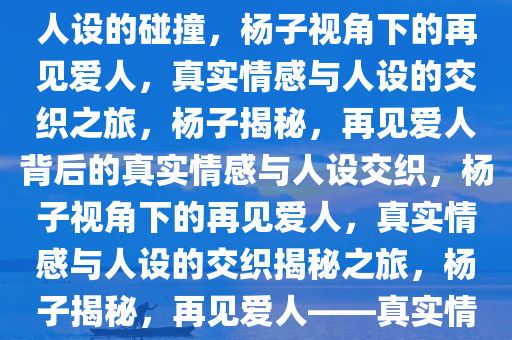 杨子眼中的再见爱人，真实与人设的碰撞，杨子视角下的再见爱人，真实情感与人设的交织之旅，杨子揭秘，再见爱人背后的真实情感与人设交织，杨子视角下的再见爱人，真实情感与人设的交织揭秘之旅，杨子揭秘，再见爱人——真实情感与人设交织之旅