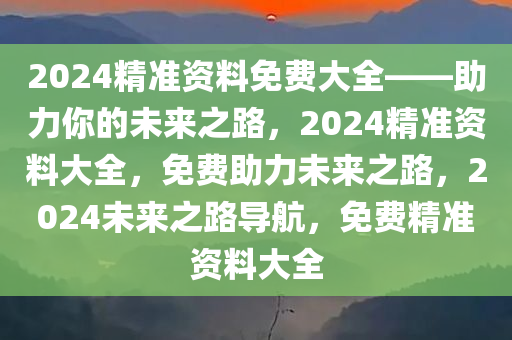 2024精准资料免费大全——助力你的未来之路，2024精准资料大全，免费助力未来之路，2024未来之路导航，免费精准资料大全