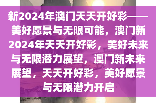 新2024年澳门天天开好彩——美好愿景与无限可能，澳门新2024年天天开好彩，美好未来与无限潜力展望，澳门新未来展望，天天开好彩，美好愿景与无限潜力开启