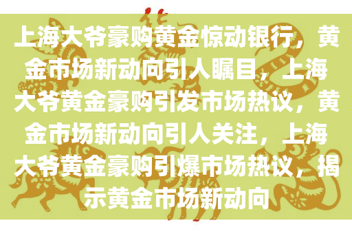 上海大爷豪购黄金惊动银行，黄金市场新动向引人瞩目，上海大爷黄金豪购引发市场热议，黄金市场新动向引人关注，上海大爷黄金豪购引爆市场热议，揭示黄金市场新动向