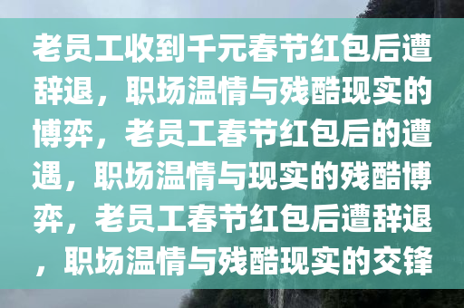老员工收到千元春节红包后遭辞退，职场温情与残酷现实的博弈，老员工春节红包后的遭遇，职场温情与现实的残酷博弈，老员工春节红包后遭辞退，职场温情与残酷现实的交锋