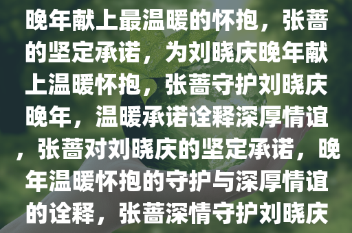张蔷的坚定承诺，为刘晓庆的晚年献上最温暖的怀抱，张蔷的坚定承诺，为刘晓庆晚年献上温暖怀抱，张蔷守护刘晓庆晚年，温暖承诺诠释深厚情谊，张蔷对刘晓庆的坚定承诺，晚年温暖怀抱的守护与深厚情谊的诠释，张蔷深情守护刘晓庆晚年，温暖承诺见证深厚情谊