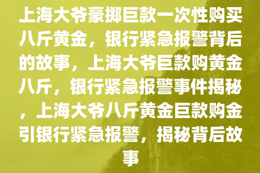 上海大爷豪掷巨款一次性购买八斤黄金，银行紧急报警背后的故事，上海大爷巨款购黄金八斤，银行紧急报警事件揭秘，上海大爷八斤黄金巨款购金引银行紧急报警，揭秘背后故事