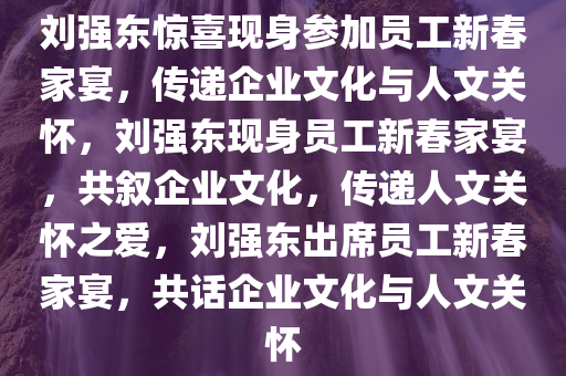 刘强东惊喜现身参加员工新春家宴，传递企业文化与人文关怀，刘强东现身员工新春家宴，共叙企业文化，传递人文关怀之爱，刘强东出席员工新春家宴，共话企业文化与人文关怀