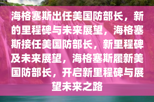 海格塞斯出任美国防部长，新的里程碑与未来展望，海格塞斯接任美国防部长，新里程碑及未来展望，海格塞斯履新美国防部长，开启新里程碑与展望未来之路