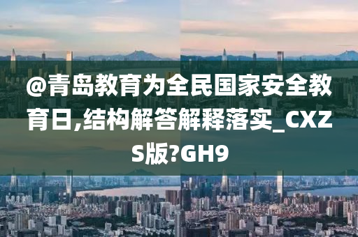 @青岛教育为全民国家安全教育日,结构解答解释落实_CXZS版?GH9