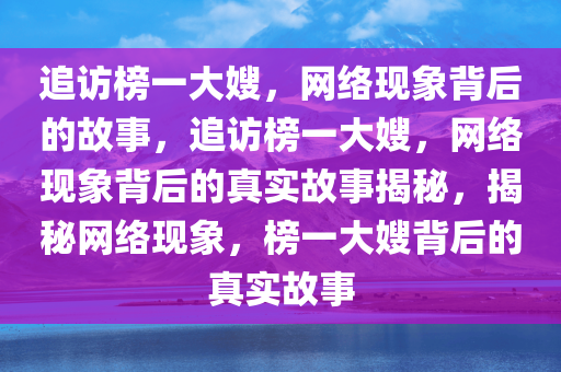 追访榜一大嫂，网络现象背后的故事，追访榜一大嫂，网络现象背后的真实故事揭秘，揭秘网络现象，榜一大嫂背后的真实故事