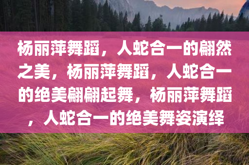 杨丽萍舞蹈，人蛇合一的翩然之美，杨丽萍舞蹈，人蛇合一的绝美翩翩起舞，杨丽萍舞蹈，人蛇合一的绝美舞姿演绎