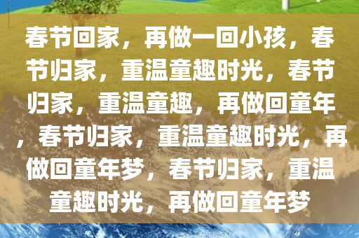 春节回家，再做一回小孩，春节归家，重温童趣时光，春节归家，重温童趣，再做回童年，春节归家，重温童趣时光，再做回童年梦，春节归家，重温童趣时光，再做回童年梦