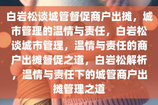 白岩松谈城管督促商户出摊，城市管理的温情与责任，白岩松谈城市管理，温情与责任的商户出摊督促之道，白岩松解析，温情与责任下的城管商户出摊管理之道