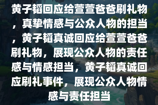 黄子韬回应给萱萱爸爸刷礼物，真挚情感与公众人物的担当，黄子韬真诚回应给萱萱爸爸刷礼物，展现公众人物的责任感与情感担当，黄子韬真诚回应刷礼事件，展现公众人物情感与责任担当